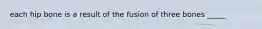 each hip bone is a result of the fusion of three bones _____