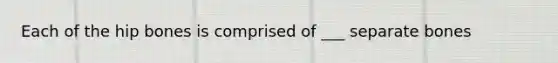 Each of the hip bones is comprised of ___ separate bones