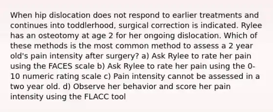 When hip dislocation does not respond to earlier treatments and continues into toddlerhood, surgical correction is indicated. Rylee has an osteotomy at age 2 for her ongoing dislocation. Which of these methods is the most common method to assess a 2 year old's pain intensity after surgery? a) Ask Rylee to rate her pain using the FACES scale b) Ask Rylee to rate her pain using the 0-10 numeric rating scale c) Pain intensity cannot be assessed in a two year old. d) Observe her behavior and score her pain intensity using the FLACC tool