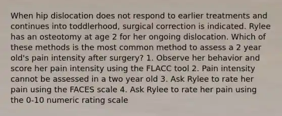 When hip dislocation does not respond to earlier treatments and continues into toddlerhood, surgical correction is indicated. Rylee has an osteotomy at age 2 for her ongoing dislocation. Which of these methods is the most common method to assess a 2 year old's pain intensity after surgery? 1. Observe her behavior and score her pain intensity using the FLACC tool 2. Pain intensity cannot be assessed in a two year old 3. Ask Rylee to rate her pain using the FACES scale 4. Ask Rylee to rate her pain using the 0-10 numeric rating scale