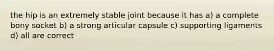 the hip is an extremely stable joint because it has a) a complete bony socket b) a strong articular capsule c) supporting ligaments d) all are correct