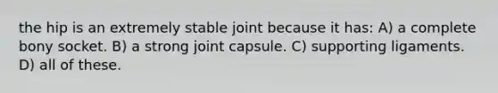 the hip is an extremely stable joint because it has: A) a complete bony socket. B) a strong joint capsule. C) supporting ligaments. D) all of these.