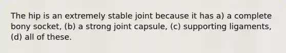 The hip is an extremely stable joint because it has a) a complete bony socket, (b) a strong joint capsule, (c) supporting ligaments, (d) all of these.