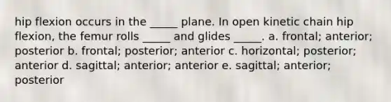 hip flexion occurs in the _____ plane. In open kinetic chain hip flexion, the femur rolls _____ and glides _____. a. frontal; anterior; posterior b. frontal; posterior; anterior c. horizontal; posterior; anterior d. sagittal; anterior; anterior e. sagittal; anterior; posterior