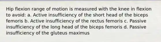 Hip flexion range of motion is measured with the knee in flexion to avoid: a. Active insufficiency of the short head of the biceps femoris b. Active insufficiency of the rectus femoris c. Passive insufficiency of the long head of the biceps femoris d. Passive insufficiency of the gluteus maximus