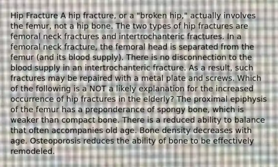 Hip Fracture A hip fracture, or a "broken hip," actually involves the femur, not a hip bone. The two types of hip fractures are femoral neck fractures and intertrochanteric fractures. In a femoral neck fracture, the femoral head is separated from the femur (and its blood supply). There is no disconnection to the blood supply in an intertrochanteric fracture. As a result, such fractures may be repaired with a metal plate and screws. Which of the following is a NOT a likely explanation for the increased occurrence of hip fractures in the elderly? The proximal epiphysis of the femur has a preponderance of spongy bone, which is weaker than compact bone. There is a reduced ability to balance that often accompanies old age. Bone density decreases with age. Osteoporosis reduces the ability of bone to be effectively remodeled.