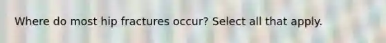 Where do most hip fractures occur? Select all that apply.