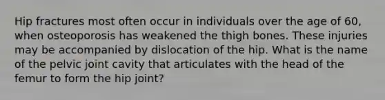 Hip fractures most often occur in individuals over the age of 60, when osteoporosis has weakened the thigh bones. These injuries may be accompanied by dislocation of the hip. What is the name of the pelvic joint cavity that articulates with the head of the femur to form the hip joint?