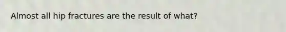 Almost all hip fractures are the result of what?