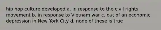 hip hop culture developed a. in response to the civil rights movement b. in response to Vietnam war c. out of an economic depression in New York City d. none of these is true