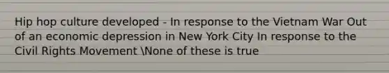 Hip hop culture developed - In response to the Vietnam War Out of an economic depression in New York City In response to the Civil Rights Movement None of these is true