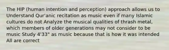 The HIP (human intention and perception) approach allows us to Understand Qur'anic recitation as music even if many Islamic cultures do not Analyze the musical qualities of thrash metal, which members of older generations may not consider to be music Study 4'33" as music because that is how it was intended All are correct