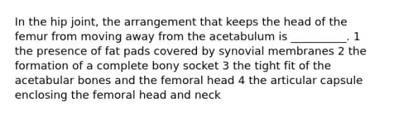 In the hip joint, the arrangement that keeps the head of the femur from moving away from the acetabulum is __________. 1 the presence of fat pads covered by synovial membranes 2 the formation of a complete bony socket 3 the tight fit of the acetabular bones and the femoral head 4 the articular capsule enclosing the femoral head and neck