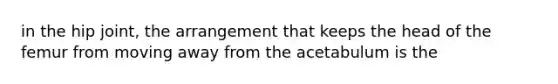 in the hip joint, the arrangement that keeps the head of the femur from moving away from the acetabulum is the