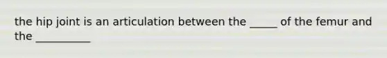 the hip joint is an articulation between the _____ of the femur and the __________