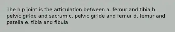 The hip joint is the articulation between a. femur and tibia b. pelvic girlde and sacrum c. pelvic girlde and femur d. femur and patella e. tibia and fibula