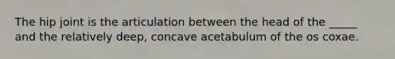 The hip joint is the articulation between the head of the _____ and the relatively deep, concave acetabulum of the os coxae.