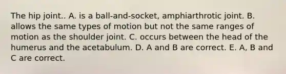 The hip joint.. A. is a ball-and-socket, amphiarthrotic joint. B. allows the same types of motion but not the same ranges of motion as the shoulder joint. C. occurs between the head of the humerus and the acetabulum. D. A and B are correct. E. A, B and C are correct.