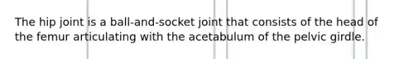 The hip joint is a ball-and-socket joint that consists of the head of the femur articulating with the acetabulum of the pelvic girdle.