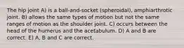 The hip joint A) is a ball-and-socket (spheroidal), amphiarthrotic joint. B) allows the same types of motion but not the same ranges of motion as the shoulder joint. C) occurs between the head of the humerus and the acetabulum. D) A and B are correct. E) A, B and C are correct.