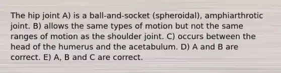 The hip joint A) is a ball-and-socket (spheroidal), amphiarthrotic joint. B) allows the same types of motion but not the same ranges of motion as the shoulder joint. C) occurs between the head of the humerus and the acetabulum. D) A and B are correct. E) A, B and C are correct.