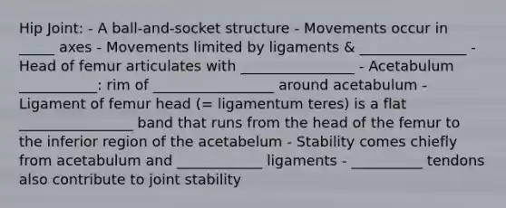 Hip Joint: - A ball-and-socket structure - Movements occur in _____ axes - Movements limited by ligaments & _______________ - Head of femur articulates with ________________ - Acetabulum ___________: rim of _________________ around acetabulum - Ligament of femur head (= ligamentum teres) is a flat ________________ band that runs from the head of the femur to the inferior region of the acetabelum - Stability comes chiefly from acetabulum and ____________ ligaments - __________ tendons also contribute to joint stability