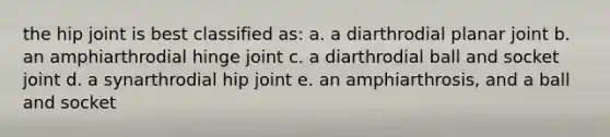 the hip joint is best classified as: a. a diarthrodial planar joint b. an amphiarthrodial hinge joint c. a diarthrodial ball and socket joint d. a synarthrodial hip joint e. an amphiarthrosis, and a ball and socket