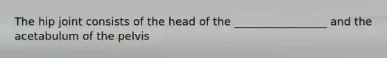 The hip joint consists of the head of the _________________ and the acetabulum of the pelvis