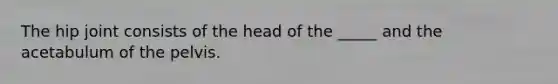 The hip joint consists of the head of the _____ and the acetabulum of the pelvis.