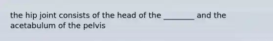 the hip joint consists of the head of the ________ and the acetabulum of the pelvis