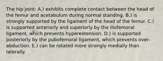 The hip joint: A.) exhibits complete contact between the head of the femur and acetabulum during normal standing. B.) is strongly supported by the ligament of the head of the femur. C.) is supported anteriorly and superiorly by the iliofemoral ligament, which prevents hyperextension. D.) is supported posteriorly by the pubofemoral ligament, which prevents over-abduction. E.) can be rotated more strongly medially than laterally.