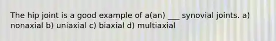 The hip joint is a good example of a(an) ___ synovial joints. a) nonaxial b) uniaxial c) biaxial d) multiaxial