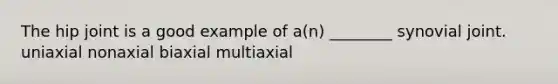 The hip joint is a good example of a(n) ________ synovial joint. uniaxial nonaxial biaxial multiaxial