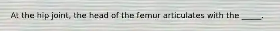 At the hip joint, the head of the femur articulates with the _____.