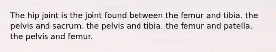 The hip joint is the joint found between the femur and tibia. the pelvis and sacrum. the pelvis and tibia. the femur and patella. the pelvis and femur.