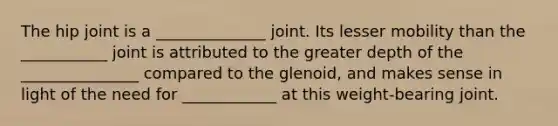 The hip joint is a ______________ joint. Its lesser mobility than the ___________ joint is attributed to the greater depth of the _______________ compared to the glenoid, and makes sense in light of the need for ____________ at this weight-bearing joint.