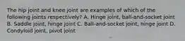 The hip joint and knee joint are examples of which of the following joints respectively? A. Hinge joint, ball-and-socket joint B. Saddle joint, hinge joint C. Ball-and-socket joint, hinge joint D. Condyloid joint, pivot joint