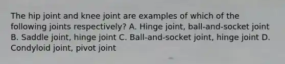 The hip joint and knee joint are examples of which of the following joints respectively? A. Hinge joint, ball-and-socket joint B. Saddle joint, hinge joint C. Ball-and-socket joint, hinge joint D. Condyloid joint, pivot joint