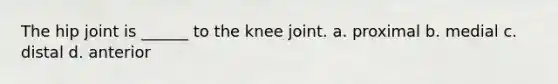 The hip joint is ______ to the knee joint. a. proximal b. medial c. distal d. anterior