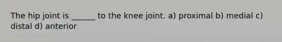 The hip joint is ______ to the knee joint. a) proximal b) medial c) distal d) anterior