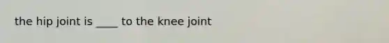 the hip joint is ____ to the knee joint