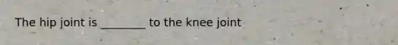 The hip joint is ________ to the knee joint