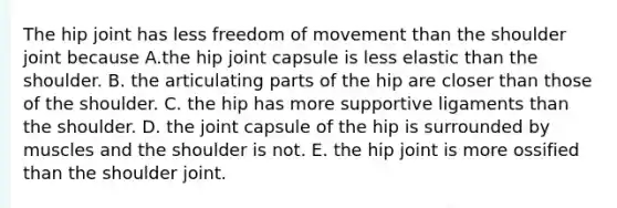 The hip joint has less freedom of movement than the shoulder joint because A.the hip joint capsule is less elastic than the shoulder. B. the articulating parts of the hip are closer than those of the shoulder. C. the hip has more supportive ligaments than the shoulder. D. the joint capsule of the hip is surrounded by muscles and the shoulder is not. E. the hip joint is more ossified than the shoulder joint.