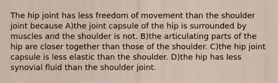 The hip joint has less freedom of movement than the shoulder joint because A)the joint capsule of the hip is surrounded by muscles and the shoulder is not. B)the articulating parts of the hip are closer together than those of the shoulder. C)the hip joint capsule is less elastic than the shoulder. D)the hip has less synovial fluid than the shoulder joint.