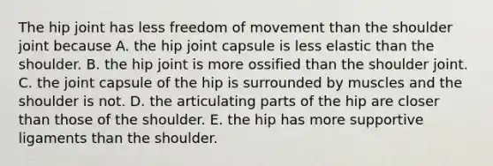 The hip joint has less freedom of movement than the shoulder joint because A. the hip joint capsule is less elastic than the shoulder. B. the hip joint is more ossified than the shoulder joint. C. the joint capsule of the hip is surrounded by muscles and the shoulder is not. D. the articulating parts of the hip are closer than those of the shoulder. E. the hip has more supportive ligaments than the shoulder.