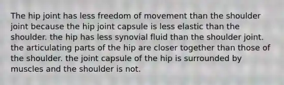 The hip joint has less freedom of movement than the shoulder joint because the hip joint capsule is less elastic than the shoulder. the hip has less synovial fluid than the shoulder joint. the articulating parts of the hip are closer together than those of the shoulder. the joint capsule of the hip is surrounded by muscles and the shoulder is not.