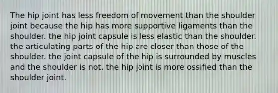 The hip joint has less freedom of movement than the shoulder joint because the hip has more supportive ligaments than the shoulder. the hip joint capsule is less elastic than the shoulder. the articulating parts of the hip are closer than those of the shoulder. the joint capsule of the hip is surrounded by muscles and the shoulder is not. the hip joint is more ossified than the shoulder joint.