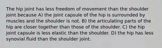 The hip joint has less freedom of movement than the shoulder joint because A) the joint capsule of the hip is surrounded by muscles and the shoulder is not. B) the articulating parts of the hip are closer together than those of the shoulder. C) the hip joint capsule is less elastic than the shoulder. D) the hip has less synovial fluid than the shoulder joint.