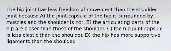 The hip joint has less freedom of movement than the shoulder joint because A) the joint capsule of the hip is surrounded by muscles and the shoulder is not. B) the articulating parts of the hip are closer than those of the shoulder. C) the hip joint capsule is less elastic than the shoulder. D) the hip has more supportive ligaments than the shoulder.