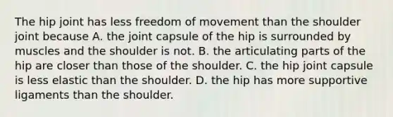 The hip joint has less freedom of movement than the shoulder joint because A. the joint capsule of the hip is surrounded by muscles and the shoulder is not. B. the articulating parts of the hip are closer than those of the shoulder. C. the hip joint capsule is less elastic than the shoulder. D. the hip has more supportive ligaments than the shoulder.